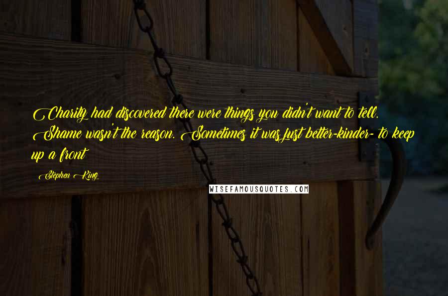 Stephen King Quotes: Charity had discovered there were things you didn't want to tell. Shame wasn't the reason. Sometimes it was just better-kinder- to keep up a front