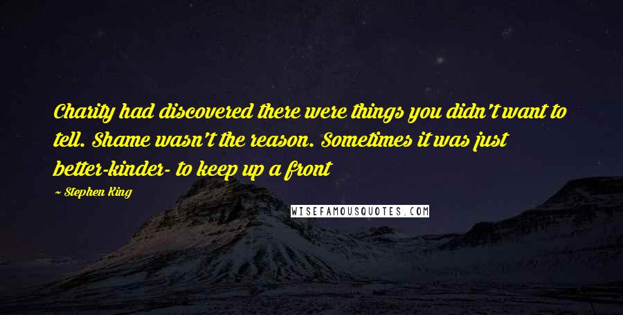 Stephen King Quotes: Charity had discovered there were things you didn't want to tell. Shame wasn't the reason. Sometimes it was just better-kinder- to keep up a front