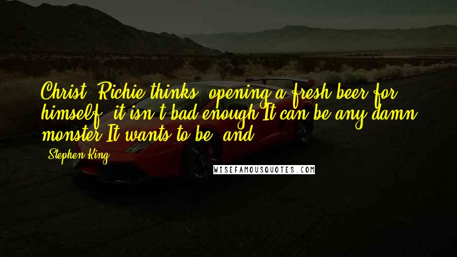 Stephen King Quotes: Christ, Richie thinks, opening a fresh beer for himself. it isn't bad enough It can be any damn monster It wants to be, and