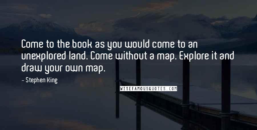 Stephen King Quotes: Come to the book as you would come to an unexplored land. Come without a map. Explore it and draw your own map.