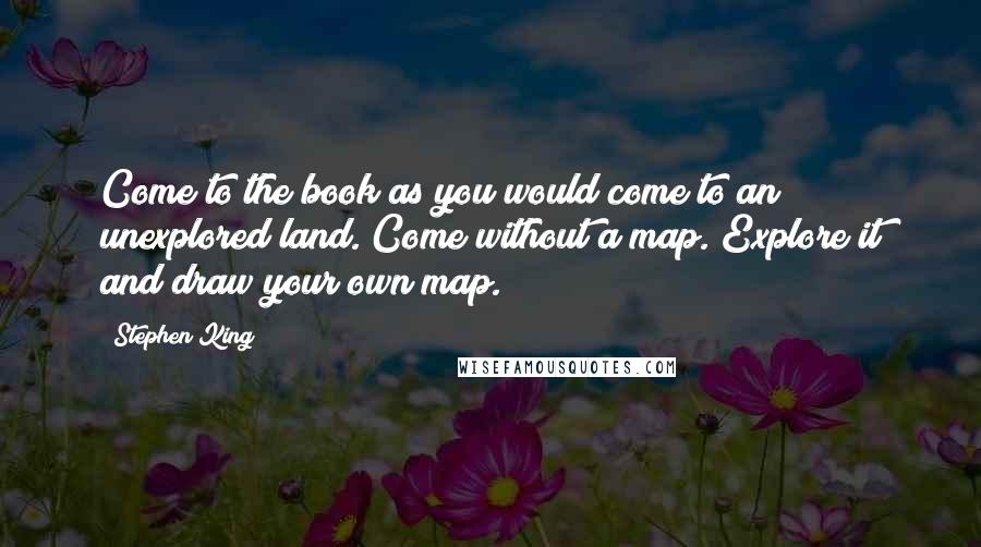 Stephen King Quotes: Come to the book as you would come to an unexplored land. Come without a map. Explore it and draw your own map.