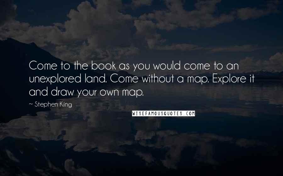 Stephen King Quotes: Come to the book as you would come to an unexplored land. Come without a map. Explore it and draw your own map.