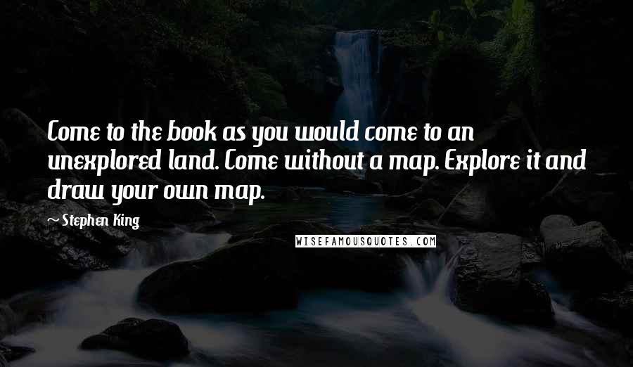 Stephen King Quotes: Come to the book as you would come to an unexplored land. Come without a map. Explore it and draw your own map.