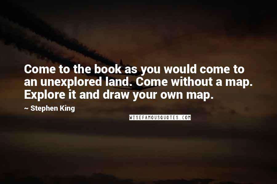 Stephen King Quotes: Come to the book as you would come to an unexplored land. Come without a map. Explore it and draw your own map.
