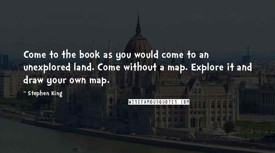 Stephen King Quotes: Come to the book as you would come to an unexplored land. Come without a map. Explore it and draw your own map.