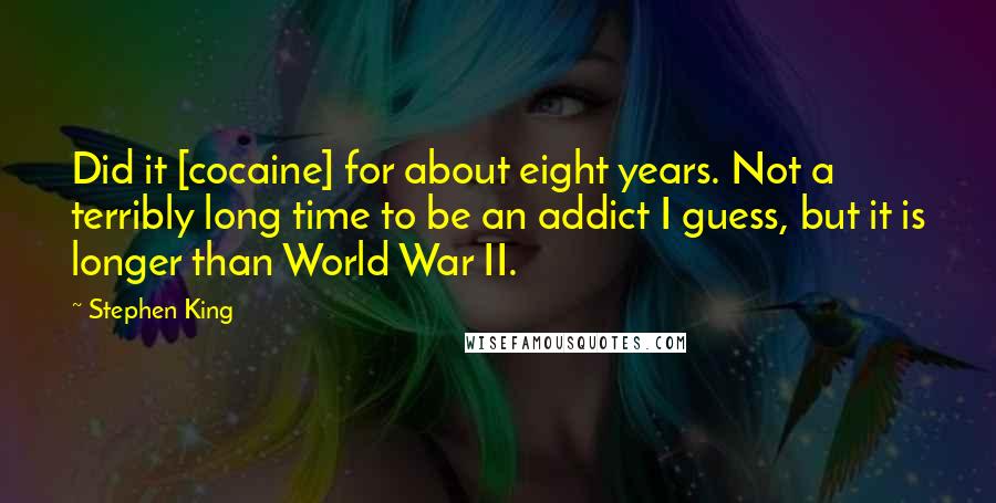 Stephen King Quotes: Did it [cocaine] for about eight years. Not a terribly long time to be an addict I guess, but it is longer than World War II.