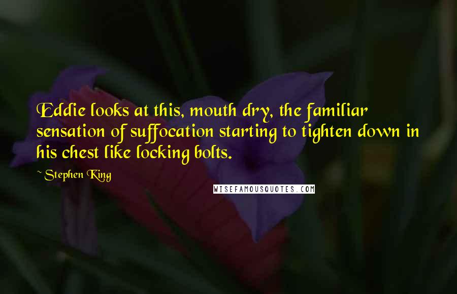 Stephen King Quotes: Eddie looks at this, mouth dry, the familiar sensation of suffocation starting to tighten down in his chest like locking bolts.