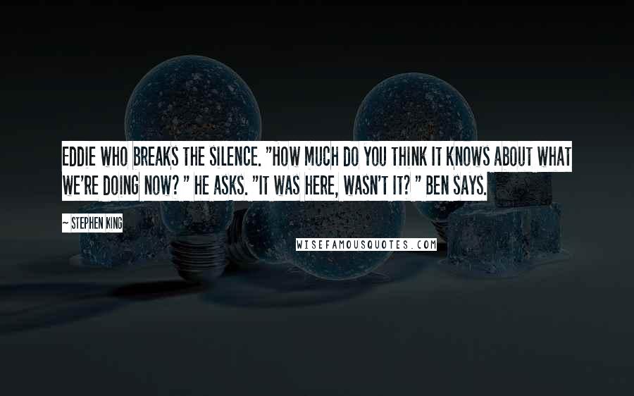 Stephen King Quotes: Eddie who breaks the silence. "How much do you think It knows about what we're doing now? " he asks. "It was here, wasn't It? " Ben says.