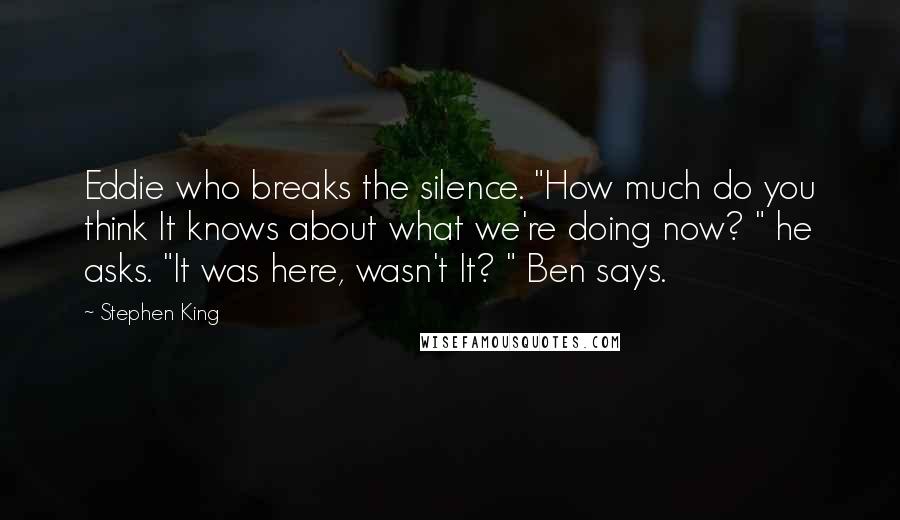 Stephen King Quotes: Eddie who breaks the silence. "How much do you think It knows about what we're doing now? " he asks. "It was here, wasn't It? " Ben says.