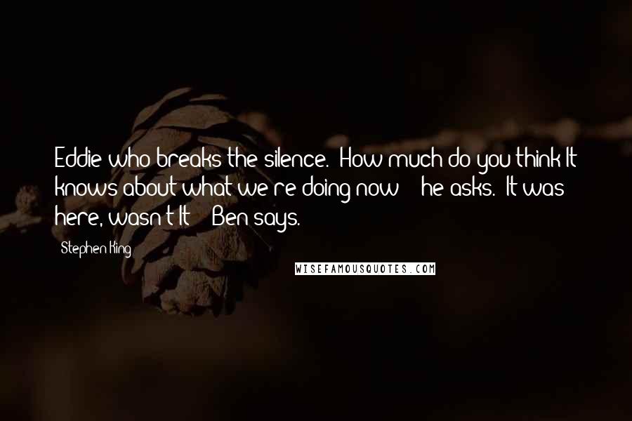 Stephen King Quotes: Eddie who breaks the silence. "How much do you think It knows about what we're doing now? " he asks. "It was here, wasn't It? " Ben says.