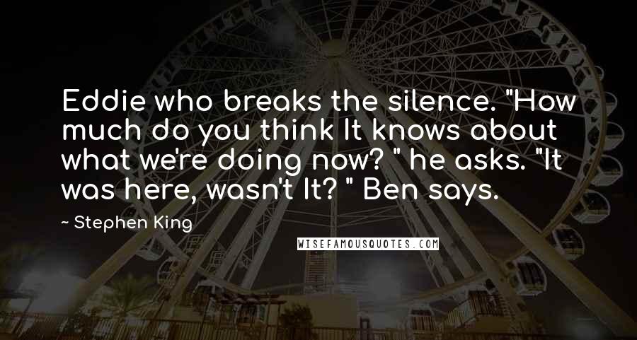 Stephen King Quotes: Eddie who breaks the silence. "How much do you think It knows about what we're doing now? " he asks. "It was here, wasn't It? " Ben says.