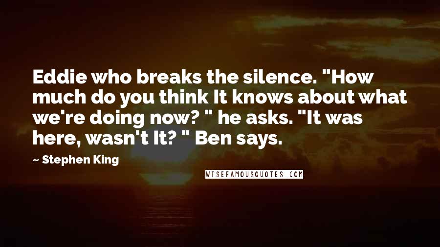 Stephen King Quotes: Eddie who breaks the silence. "How much do you think It knows about what we're doing now? " he asks. "It was here, wasn't It? " Ben says.