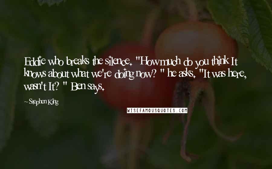 Stephen King Quotes: Eddie who breaks the silence. "How much do you think It knows about what we're doing now? " he asks. "It was here, wasn't It? " Ben says.