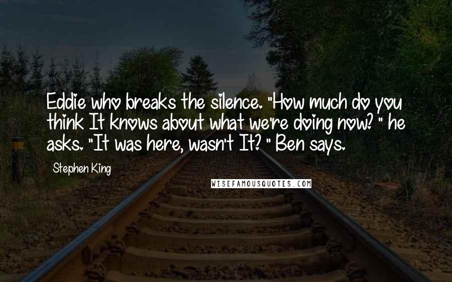 Stephen King Quotes: Eddie who breaks the silence. "How much do you think It knows about what we're doing now? " he asks. "It was here, wasn't It? " Ben says.