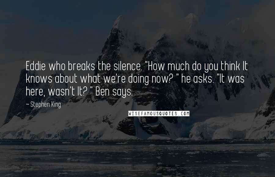 Stephen King Quotes: Eddie who breaks the silence. "How much do you think It knows about what we're doing now? " he asks. "It was here, wasn't It? " Ben says.