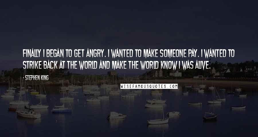 Stephen King Quotes: Finally I began to get angry. I wanted to make someone pay. I wanted to strike back at the world and make the world know I was alive.