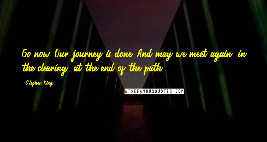 Stephen King Quotes: Go now. Our journey is done. And may we meet again, in the clearing, at the end of the path.