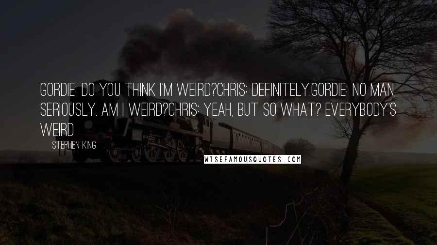 Stephen King Quotes: Gordie: Do you think I'm weird?Chris: Definitely.Gordie: No man, seriously. Am I weird?Chris: Yeah, but so what? Everybody's weird