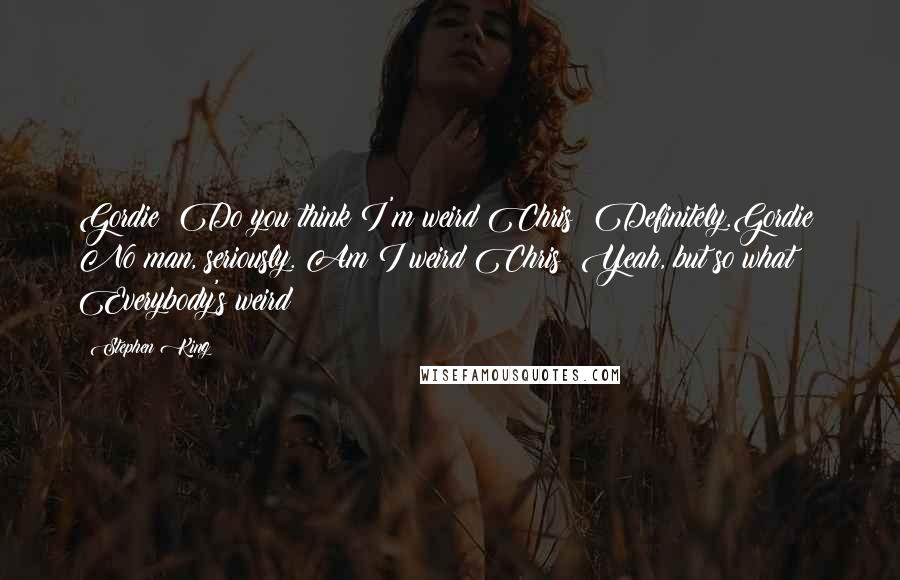 Stephen King Quotes: Gordie: Do you think I'm weird?Chris: Definitely.Gordie: No man, seriously. Am I weird?Chris: Yeah, but so what? Everybody's weird