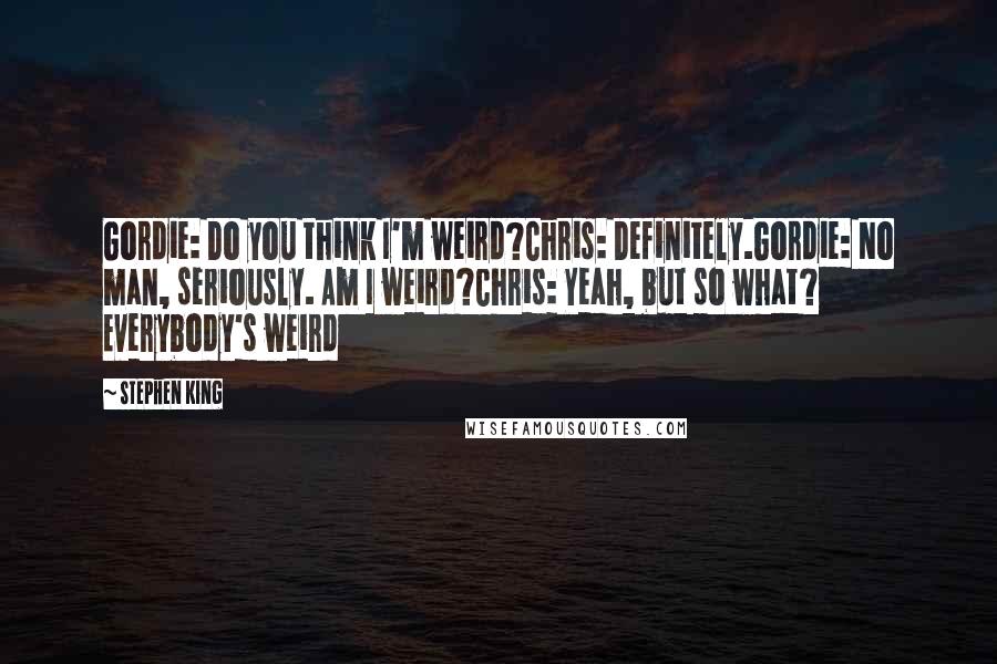 Stephen King Quotes: Gordie: Do you think I'm weird?Chris: Definitely.Gordie: No man, seriously. Am I weird?Chris: Yeah, but so what? Everybody's weird