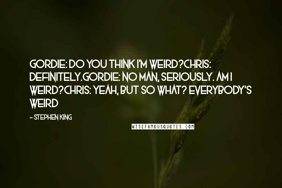 Stephen King Quotes: Gordie: Do you think I'm weird?Chris: Definitely.Gordie: No man, seriously. Am I weird?Chris: Yeah, but so what? Everybody's weird