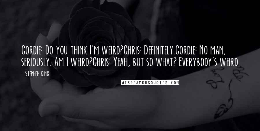 Stephen King Quotes: Gordie: Do you think I'm weird?Chris: Definitely.Gordie: No man, seriously. Am I weird?Chris: Yeah, but so what? Everybody's weird