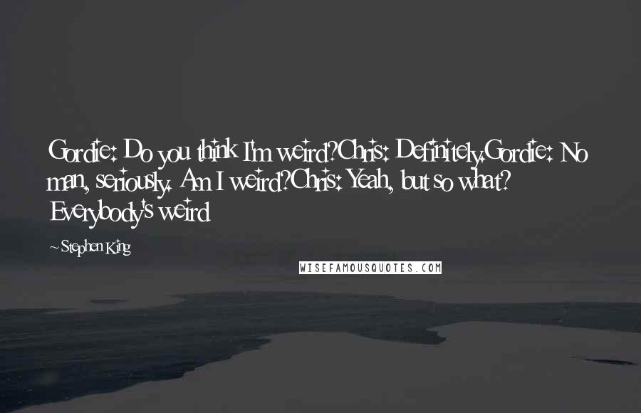 Stephen King Quotes: Gordie: Do you think I'm weird?Chris: Definitely.Gordie: No man, seriously. Am I weird?Chris: Yeah, but so what? Everybody's weird