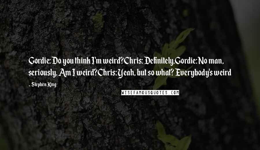 Stephen King Quotes: Gordie: Do you think I'm weird?Chris: Definitely.Gordie: No man, seriously. Am I weird?Chris: Yeah, but so what? Everybody's weird