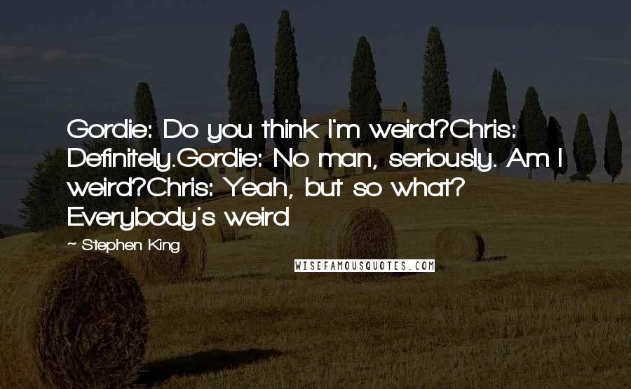 Stephen King Quotes: Gordie: Do you think I'm weird?Chris: Definitely.Gordie: No man, seriously. Am I weird?Chris: Yeah, but so what? Everybody's weird