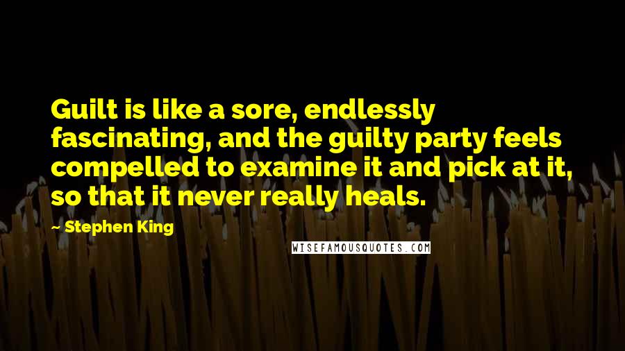 Stephen King Quotes: Guilt is like a sore, endlessly fascinating, and the guilty party feels compelled to examine it and pick at it, so that it never really heals.