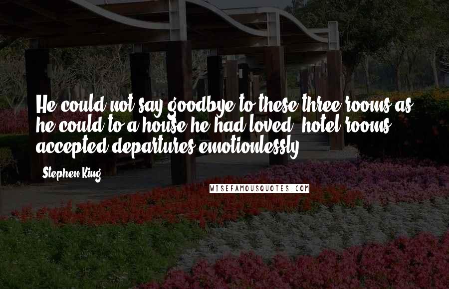 Stephen King Quotes: He could not say goodbye to these three rooms as he could to a house he had loved: hotel rooms accepted departures emotionlessly.
