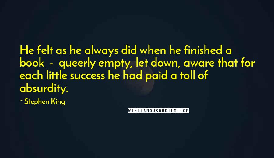 Stephen King Quotes: He felt as he always did when he finished a book  -  queerly empty, let down, aware that for each little success he had paid a toll of absurdity.