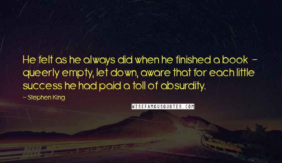 Stephen King Quotes: He felt as he always did when he finished a book  -  queerly empty, let down, aware that for each little success he had paid a toll of absurdity.