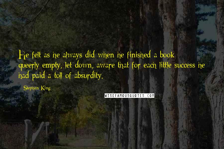 Stephen King Quotes: He felt as he always did when he finished a book  -  queerly empty, let down, aware that for each little success he had paid a toll of absurdity.