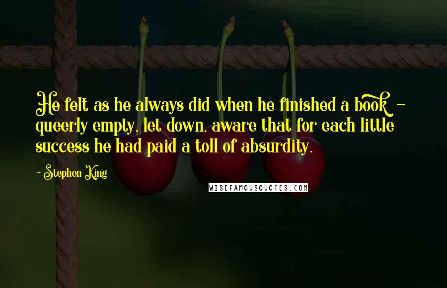 Stephen King Quotes: He felt as he always did when he finished a book  -  queerly empty, let down, aware that for each little success he had paid a toll of absurdity.