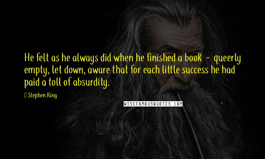 Stephen King Quotes: He felt as he always did when he finished a book  -  queerly empty, let down, aware that for each little success he had paid a toll of absurdity.