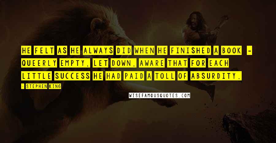 Stephen King Quotes: He felt as he always did when he finished a book  -  queerly empty, let down, aware that for each little success he had paid a toll of absurdity.