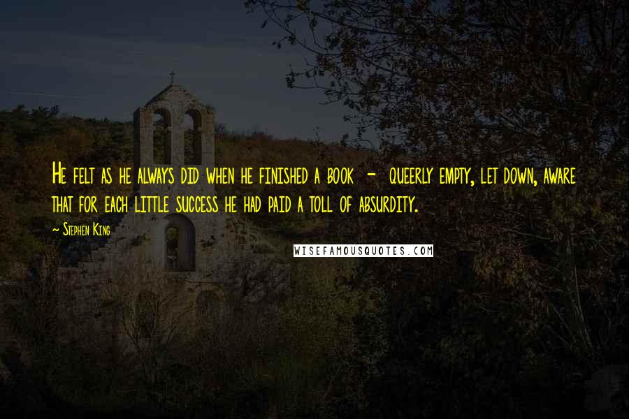 Stephen King Quotes: He felt as he always did when he finished a book  -  queerly empty, let down, aware that for each little success he had paid a toll of absurdity.