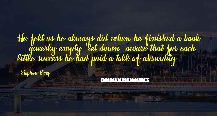 Stephen King Quotes: He felt as he always did when he finished a book  -  queerly empty, let down, aware that for each little success he had paid a toll of absurdity.