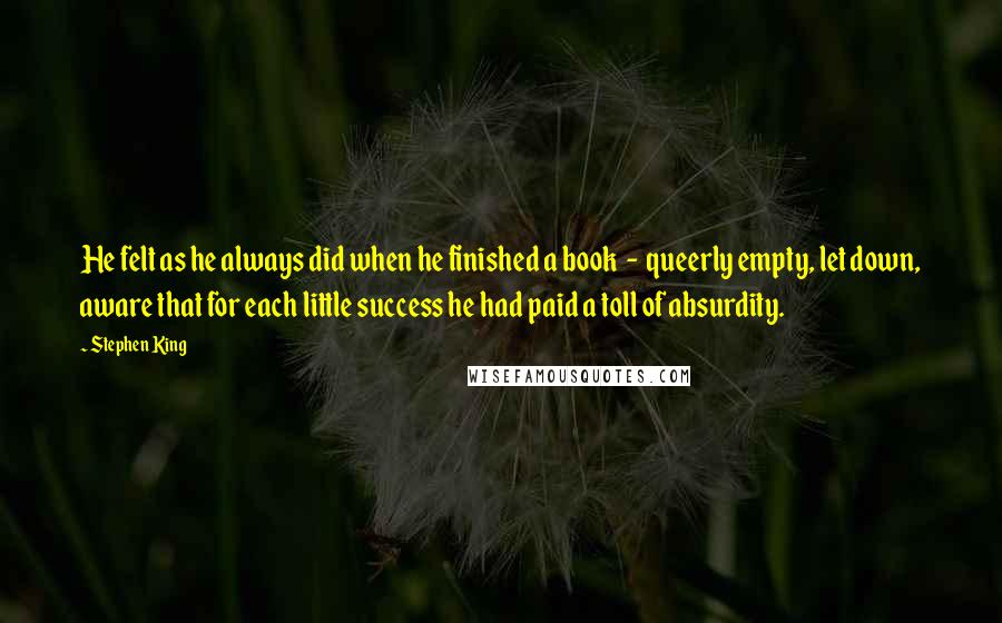 Stephen King Quotes: He felt as he always did when he finished a book  -  queerly empty, let down, aware that for each little success he had paid a toll of absurdity.