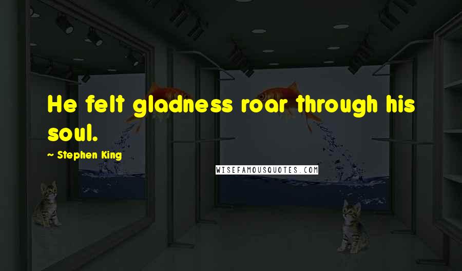 Stephen King Quotes: He felt gladness roar through his soul.