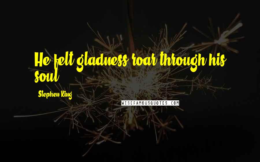 Stephen King Quotes: He felt gladness roar through his soul.