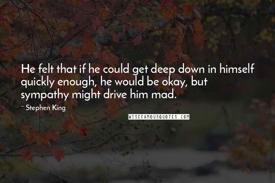 Stephen King Quotes: He felt that if he could get deep down in himself quickly enough, he would be okay, but sympathy might drive him mad.