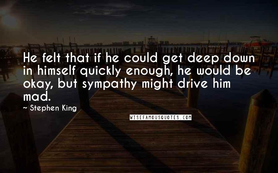 Stephen King Quotes: He felt that if he could get deep down in himself quickly enough, he would be okay, but sympathy might drive him mad.