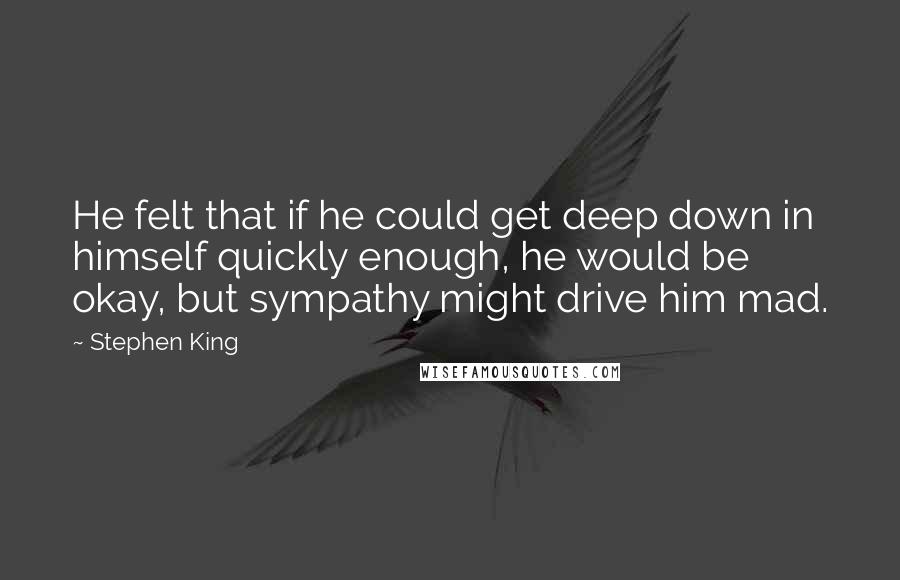 Stephen King Quotes: He felt that if he could get deep down in himself quickly enough, he would be okay, but sympathy might drive him mad.