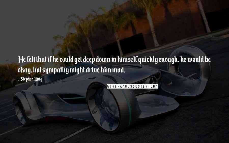 Stephen King Quotes: He felt that if he could get deep down in himself quickly enough, he would be okay, but sympathy might drive him mad.