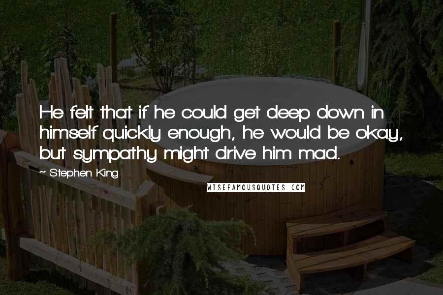 Stephen King Quotes: He felt that if he could get deep down in himself quickly enough, he would be okay, but sympathy might drive him mad.