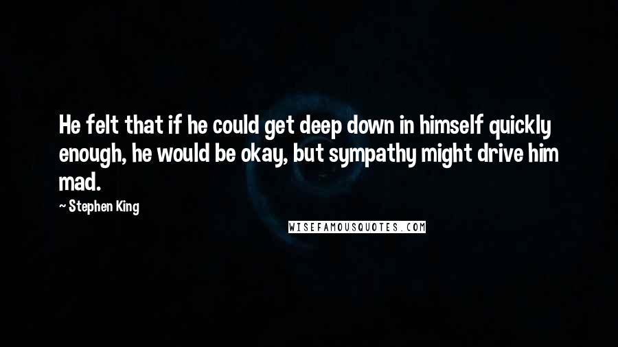 Stephen King Quotes: He felt that if he could get deep down in himself quickly enough, he would be okay, but sympathy might drive him mad.