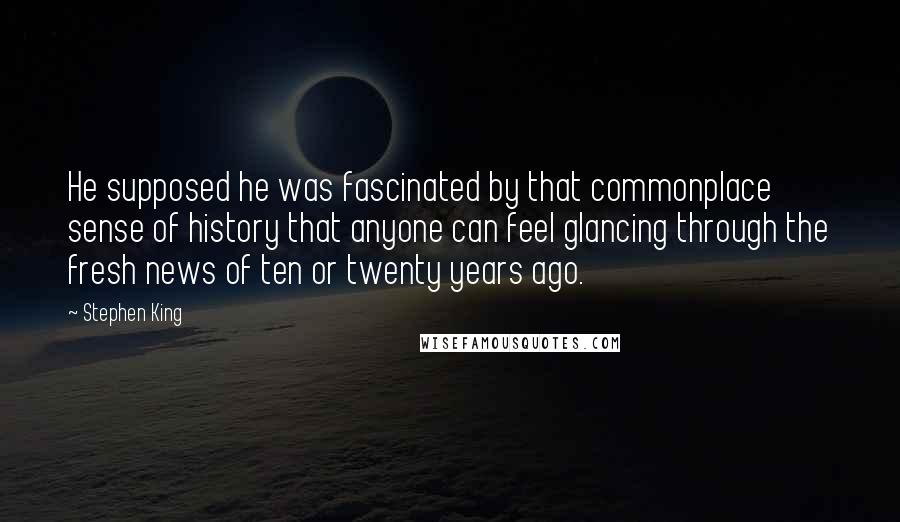 Stephen King Quotes: He supposed he was fascinated by that commonplace sense of history that anyone can feel glancing through the fresh news of ten or twenty years ago.