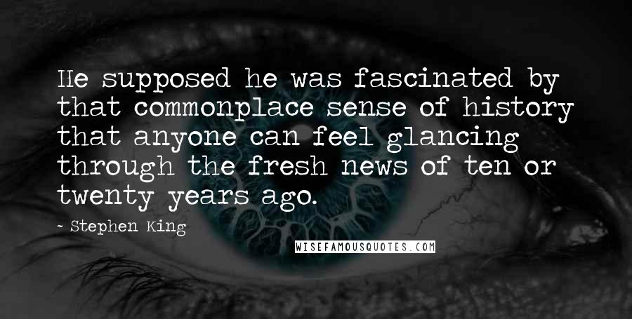 Stephen King Quotes: He supposed he was fascinated by that commonplace sense of history that anyone can feel glancing through the fresh news of ten or twenty years ago.